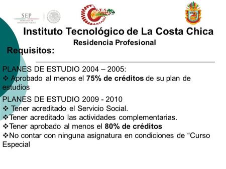 Residencia Profesional Instituto Tecnológico de La Costa Chica Requisitos: PLANES DE ESTUDIO 2004 – 2005:  Aprobado al menos el 75% de créditos de su.