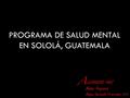 PROGRAMA DE SALUD MENTAL EN SOLOLÁ, GUATEMALA LEJANDRO PAIZ Médico Psiquiatra Antigua Guatemala 14 noviembre 2012.