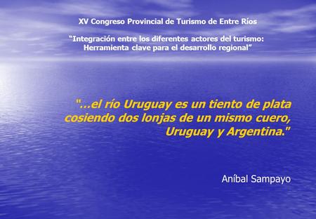 “…el río Uruguay es un tiento de plata cosiendo dos lonjas de un mismo cuero, Uruguay y Argentina.” Aníbal Sampayo XV Congreso Provincial de Turismo de.