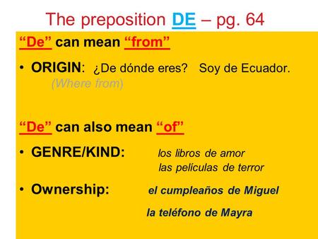 The preposition DE – pg. 64 “De” can mean “from” ORIGIN: ¿De dónde eres? Soy de Ecuador. (Where from) “De” can also mean “of” GENRE/KIND: los libros de.