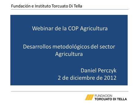 Webinar de la COP Agricultura Desarrollos metodológicos del sector Agricultura Daniel Perczyk 2 de diciembre de 2012 Fundación e Instituto Torcuato Di.