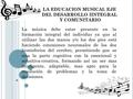 LA EDUCACION MUSICAL EJE DEL DESARROLLO IINTEGRAL Y COMUNITARIO La música debe estar presente en la formación integral del individuo ya que al utilizar.
