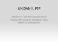 UNIDAD III. PSP Objetivo: El alumno identificará el Proceso Personal de Software, para medir su desempeño.