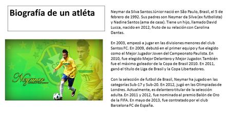 Neymar da Silva Santos Júnior nació en São Paulo, Brasil, el 5 de febrero de 1992. Sus padres son Neymar da Silva (ex futbolista) y Nadine Santos (ama.