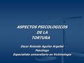 ASPECTOS PSICOLOGICOS DE LA TORTURA TORTURA Oscar Rolando Aguilar Argeñal Psicólogo Especialista universitario en Victimologia.