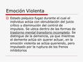 Emoción Violenta  Estado psíquico fugaz durante el cual el individuo actúa con obnubilación del juicio crítico y disminución del control de impulsos.