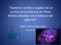 Aspectos Jurídico Legales de un Centro de Excelencia en Física Médica Nuclear en el México del siglo XXI Mtra. Gloria Cilia López B.U.A.P.
