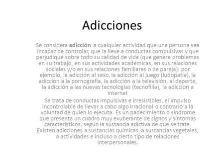 Adicciones Se considera adicción a cualquier actividad que una persona sea incapaz de controlar, que la lleve a conductas compulsivas y que perjudique.