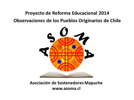 Asociación de Sostenedores Mapuche www.asoma.cl Proyecto de Reforma Educacional 2014 Observaciones de los Pueblos Originarios de Chile.
