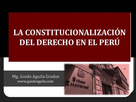 Mg. Guido Aguila Grados www.guidoaguila.com LA CONSTITUCIONALIZACIÓN DEL DERECHO EN EL PERÚ.