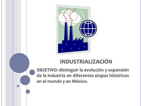 INDUSTRIALIZACIÓN OBJETIVO: distinguir la evolución y expansión de la industria en diferentes etapas históricas en el mundo y en México.