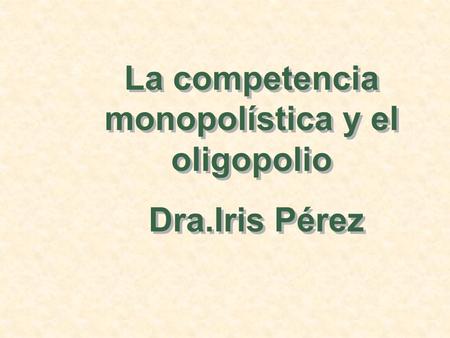 La competencia monopolística y el oligopolio Dra.Iris Pérez La competencia monopolística y el oligopolio Dra.Iris Pérez.