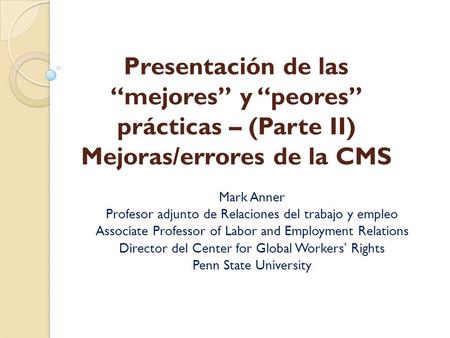 Presentación de las “mejores” y “peores” prácticas – (Parte II) Mejoras/errores de la CMS Mark Anner Profesor adjunto de Relaciones del trabajo y empleo.