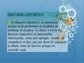 DISCURSO EXPOSITIVO El discurso expositivo se caracteriza porque en él predomina la finalidad de informar al receptor. Es decir, a través del discurso.