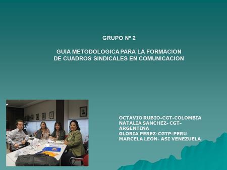 GRUPO Nº 2 GUIA METODOLOGICA PARA LA FORMACION DE CUADROS SINDICALES EN COMUNICACION OCTAVIO RUBIO-CGT-COLOMBIA NATALIA SANCHEZ- CGT- ARGENTINA GLORIA.