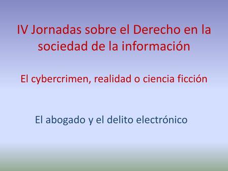 El abogado y el delito electrónico IV Jornadas sobre el Derecho en la sociedad de la información El cybercrimen, realidad o ciencia ficción.