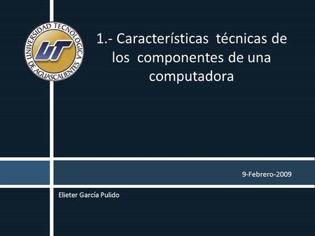 9-Febrero-2009 1.- Características técnicas de los componentes de una computadora Elieter García Pulido.