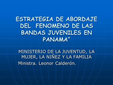 ESTRATEGIA DE ABORDAJE DEL FENOMENO DE LAS BANDAS JUVENILES EN PANAMA” MINISTERIO DE LA JUVENTUD, LA MUJER, LA NIÑEZ Y LA FAMILIA Ministra. Leonor Calderón.