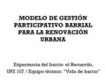 MODELO DE GESTIÓN PARTICIPATIVO BARRIAL PARA LA RENOVACIÓN URBANA Experiencia del barrio: el Recuerdo, UPZ 107 / Equipo técnico: “Vida de barrio”