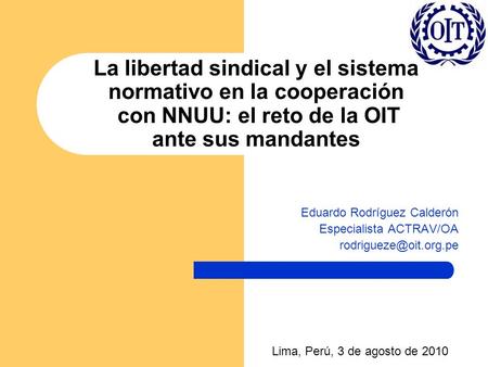 La libertad sindical y el sistema normativo en la cooperación con NNUU: el reto de la OIT ante sus mandantes Eduardo Rodríguez Calderón Especialista ACTRAV/OA.