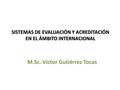 SISTEMAS DE EVALUACIÓN Y ACREDITACIÓN EN EL ÁMBITO INTERNACIONAL M.Sc. Víctor Gutiérrez Tocas.