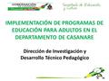 IMPLEMENTACIÓN DE PROGRAMAS DE EDUCACIÓN PARA ADULTOS EN EL DEPARTAMENTO DE CASANARE Dirección de Investigación y Desarrollo Técnico Pedagógico.