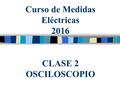 Curso de Medidas Eléctricas 2016 CLASE 2 OSCILOSCOPIO.