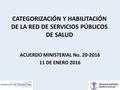 CATEGORIZACIÓN Y HABILITACIÓN DE LA RED DE SERVICIOS PÚBLICOS DE SALUD ACUERDO MINISTERIAL No. 20-2016 11 DE ENERO 2016.
