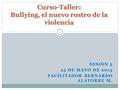 SESIÓN 5 25 DE MAYO DE 2013 FACILITADOR BERNARDO ALATORRE M. Curso-Taller: Bullying, el nuevo rostro de la violencia.