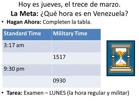 Hoy es jueves, el trece de marzo. La Meta: ¿Qué hora es en Venezuela? Hagan Ahora: Completen la tabla. Tarea: Examen – LUNES (la hora regular y militar)