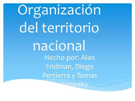 Organización del territorio nacional Hecho por: Alan Fridman, Diego Pertierra y Tomas Borisowsky.