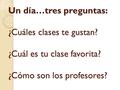 Un día…tres preguntas: ¿Cuáles clases te gustan? ¿Cuál es tu clase favorita? ¿Cómo son los profesores?