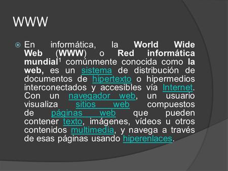 WWW  En informática, la World Wide Web (WWW) o Red informática mundial 1 comúnmente conocida como la web, es un sistema de distribución de documentos.