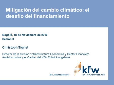 Mitigación del cambio climático: el desafío del financiamiento Bogotá, 18 de Noviembre de 2010 Sesión II Christoph Sigrist Director de la división ‘Infraestructura.