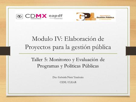 Modulo IV: Elaboración de Proyectos para la gestión pública Taller 5: Monitoreo y Evaluación de Programas y Políticas Públicas Dra. Gabriela Pérez Yarahuán.