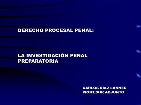 DERECHO PROCESAL PENAL: LA INVESTIGACIÓN PENAL PREPARATORIA CARLOS DÍAZ LANNES PROFESOR ADJUNTO.