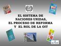 EL SISTEMA DE NACIONES UNIDAS, EL PROCESO DE REFORMA Y EL ROL DE LA OIT.