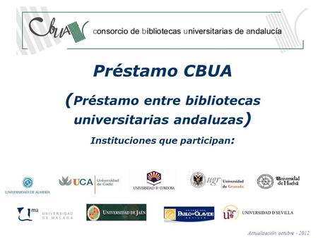 Préstamo CBUA ( Préstamo entre bibliotecas universitarias andaluzas ) Instituciones que participan : Actualización octubre - 2012.