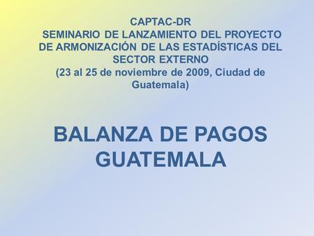BALANZA DE PAGOS GUATEMALA CAPTAC-DR SEMINARIO DE LANZAMIENTO DEL PROYECTO DE ARMONIZACIÓN DE LAS ESTADÍSTICAS DEL SECTOR EXTERNO (23 al 25 de noviembre.