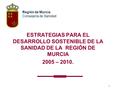 1 ESTRATEGIAS PARA EL DESARROLLO SOSTENIBLE DE LA SANIDAD DE LA REGIÓN DE MURCIA 2005 – 2010. Región de Murcia Consejería de Sanidad.