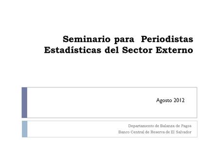 Seminario para Periodistas Estadísticas del Sector Externo Departamento de Balanza de Pagos Banco Central de Reserva de El Salvador Agosto 2012.