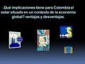 ¿ Qué implicaciones tiene para Colombia el estar situado en un contexto de la economía global? ventajas y desventajas..