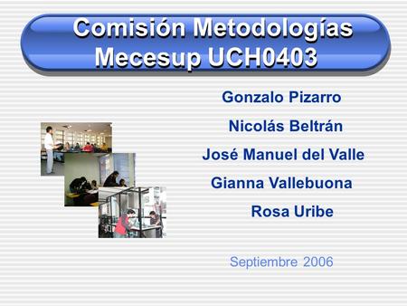 Comisión Metodologías Mecesup UCH0403 Gonzalo Pizarro Nicolás Beltrán José Manuel del Valle Gianna Vallebuona Rosa Uribe Septiembre 2006.
