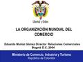 Ministerio de Comercio, Industria y Turismo República de Colombia LA ORGANIZACIÓN MUNDIAL DEL COMERCIO Eduardo Muñoz Gómez Director, Relaciones Comerciales.