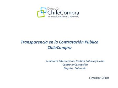 Transparencia en la Contratación Pública ChileCompra Octubre 2008 Seminario Internacional Gestión Pública y Lucha Contra la Corrupción Bogotá, Colombia.