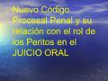 Nuevo Código Procesal Penal y su relación con el rol de los Peritos en el JUICIO ORAL.