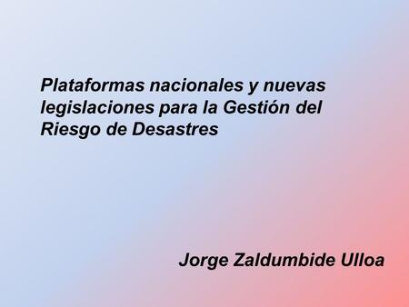 Plataformas nacionales y nuevas legislaciones para la Gestión del Riesgo de Desastres Jorge Zaldumbide Ulloa.