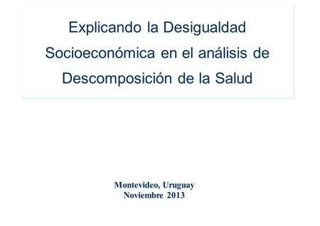 Explicando la Desigualdad Socioeconómica en el análisis de Descomposición de la Salud Montevideo, Uruguay Noviembre 2013.