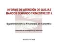 Octubre 21 de 2015 INFORME DE ATENCIÓN DE QUEJAS BANCOS SEGUNDO TRIMESTRE 2015 Superintendencia Financiera de Colombia Dirección de Investigación y Desarrollo.