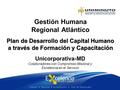 Plan de Desarrollo del Capital Humano a través de Formación y Capacitación Gestión Humana Regional Atlántico Unicorporativa-MD Colaboradores con Compromiso.